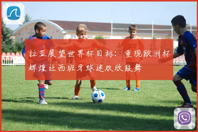 拉亚展望世界杯目标：重现欧洲杯辉煌让西班牙球迷欢欣鼓舞