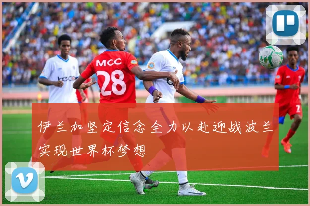 伊兰加坚定信念全力以赴迎战波兰实现世界杯梦想