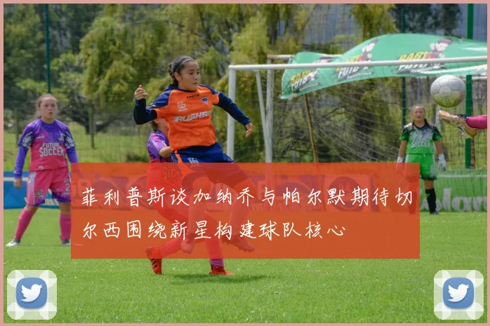 菲利普斯谈加纳乔与帕尔默期待切尔西围绕新星构建球队核心