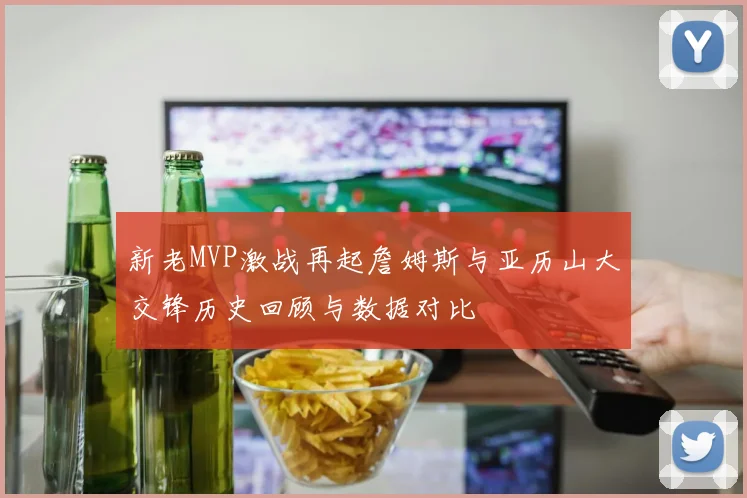 新老MVP激战再起詹姆斯与亚历山大交锋历史回顾与数据对比