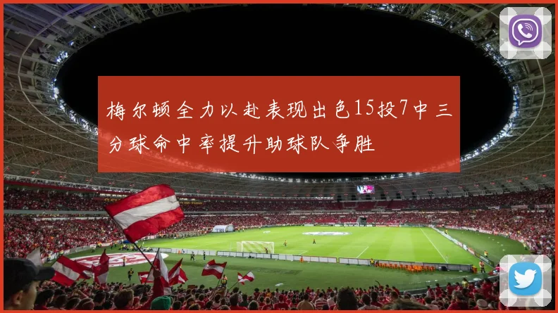 梅尔顿全力以赴表现出色15投7中三分球命中率提升助球队争胜