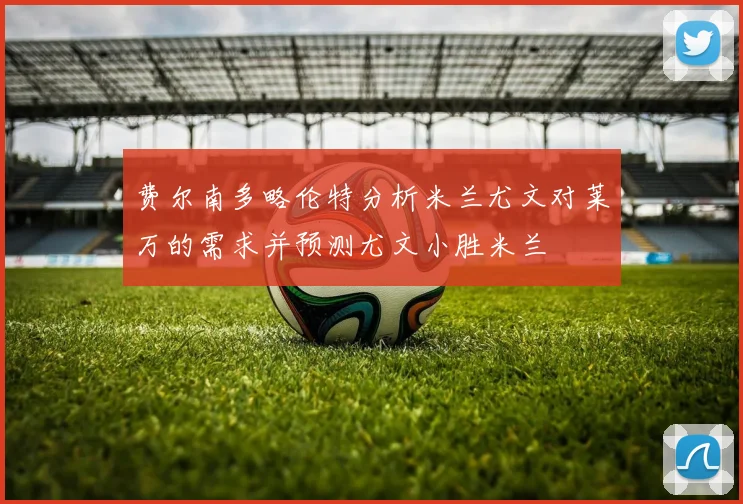 费尔南多略伦特分析米兰尤文对莱万的需求并预测尤文小胜米兰