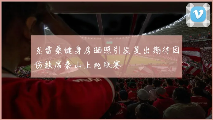 克雷桑健身房晒照引发复出期待因伤缺席泰山上轮联赛