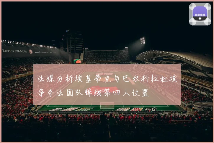 法媒分析埃基蒂克与巴尔科拉杜埃争夺法国队锋线第四人位置