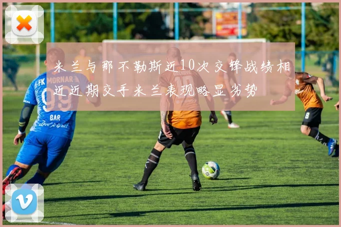 米兰与那不勒斯近10次交锋战绩相近近期交手米兰表现略显劣势