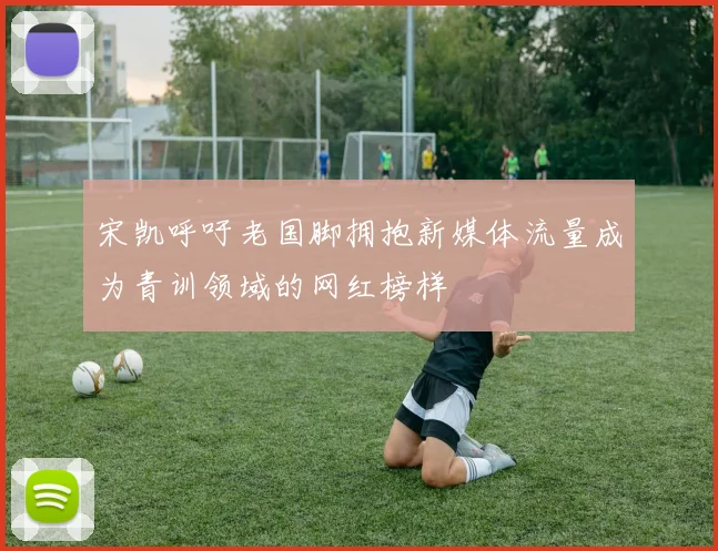 宋凯呼吁老国脚拥抱新媒体流量成为青训领域的网红榜样