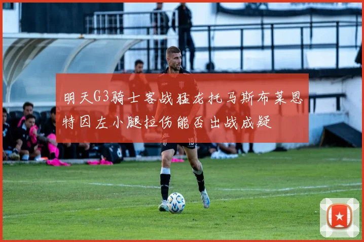 明天G3骑士客战猛龙托马斯布莱恩特因左小腿拉伤能否出战成疑