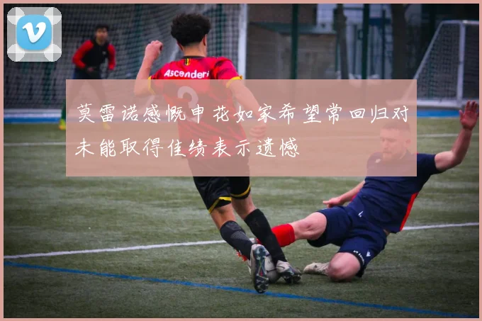 莫雷诺感慨申花如家希望常回归对未能取得佳绩表示遗憾