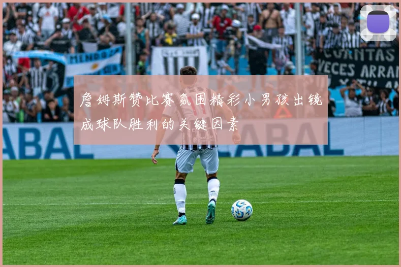 詹姆斯赞比赛氛围精彩小男孩出镜成球队胜利的关键因素